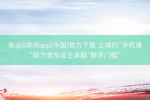幸运8澳洲app(中国)官方下载 止境的“手机课”助力老东谈主卓越“数字门槛”