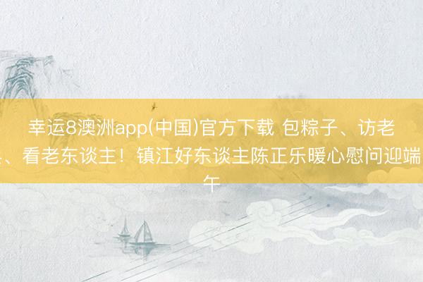 幸运8澳洲app(中国)官方下载 包粽子、访老兵、看老东谈主!镇江好东谈主陈正乐暖心慰问迎端午
