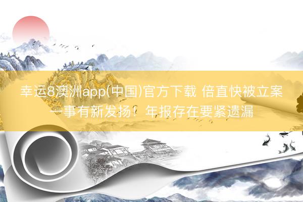 幸运8澳洲app(中国)官方下载 倍直快被立案一事有新发扬！年报存在要紧遗漏
