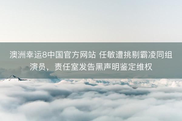 澳洲幸运8中国官方网站 任敏遭挑剔霸凌同组演员,责任室发告黑声明鉴定维权