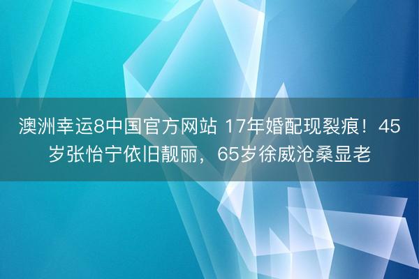 澳洲幸运8中国官方网站 17年婚配现裂痕!45岁张怡宁依旧靓丽,65岁徐威沧桑显老