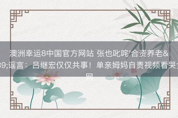 澳洲幸运8中国官方网站 张也叱咤'合资养老'谣言：吕继宏仅仅共事！单亲姆妈自责视频看哭全网