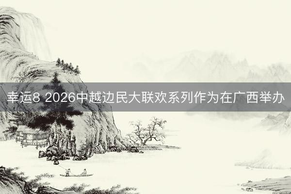 幸运8 2026中越边民大联欢系列作为在广西举办