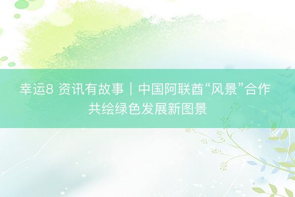 幸运8 资讯有故事|中国阿联酋“风景”合作 共绘绿色发展新图景