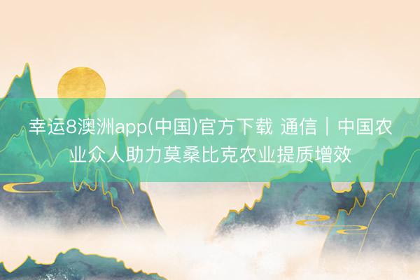 幸运8澳洲app(中国)官方下载 通信|中国农业众人助力莫桑比克农业提质增效