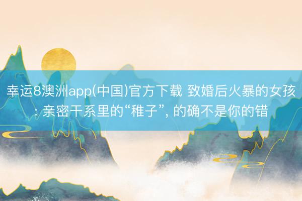 幸运8澳洲app(中国)官方下载 致婚后火暴的女孩: 亲密干系里的“稚子”, 的确不是你的错