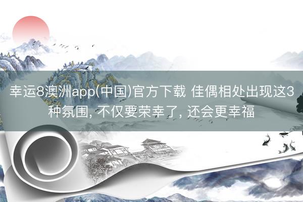 幸运8澳洲app(中国)官方下载 佳偶相处出现这3种氛围, 不仅要荣幸了, 还会更幸福