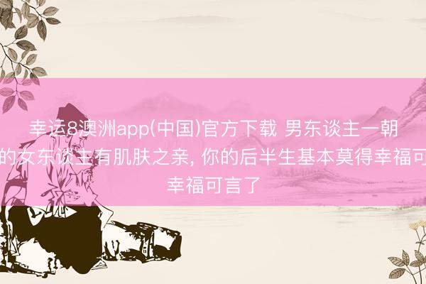 幸运8澳洲app(中国)官方下载 男东谈主一朝和别的女东谈主有肌肤之亲, 你的后半生基本莫得幸福可言了