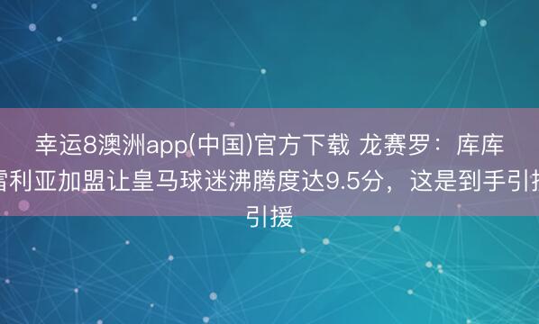 幸运8澳洲app(中国)官方下载 龙赛罗:库库雷利亚加盟让皇马球迷沸腾度达9.5分,这是到手引援