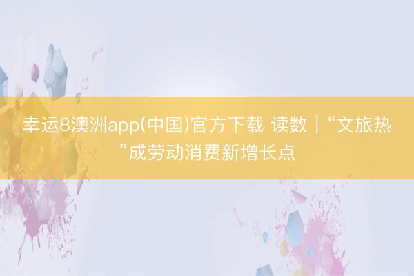 幸运8澳洲app(中国)官方下载 读数|“文旅热”成劳动消费新增长点