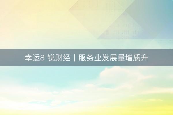 幸运8 锐财经|服务业发展量增质升