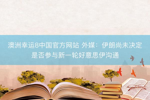 澳洲幸运8中国官方网站 外媒：伊朗尚未决定是否参与新一轮好意思伊沟通
