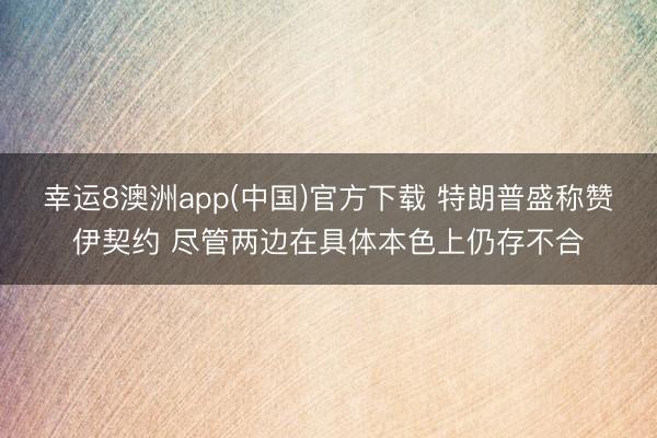 幸运8澳洲app(中国)官方下载 特朗普盛称赞伊契约 尽管两边在具体本色上仍存不合