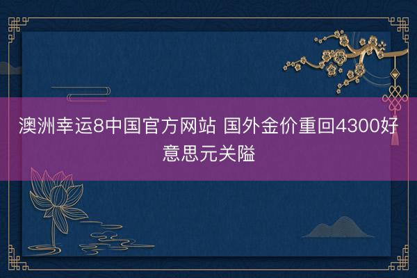 澳洲幸运8中国官方网站 国外金价重回4300好意思元关隘