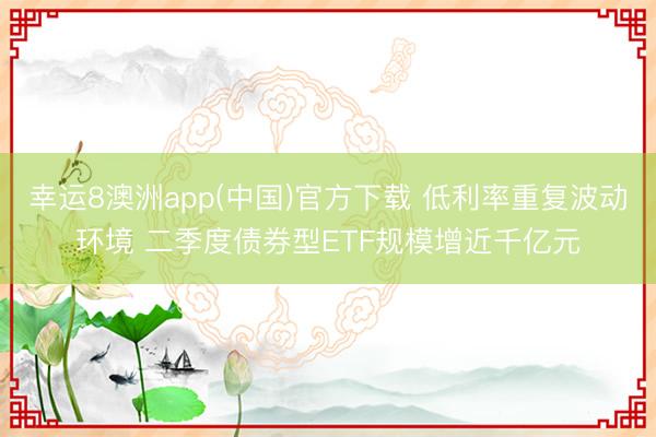 幸运8澳洲app(中国)官方下载 低利率重复波动环境 二季度债券型ETF规模增近千亿元