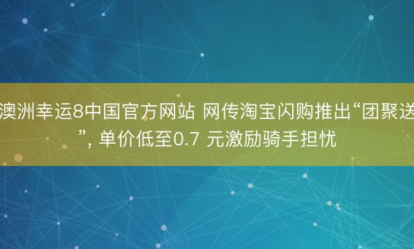 澳洲幸运8中国官方网站 网传淘宝闪购推出“团聚送”, 单价低至0.7 元激励骑手担忧