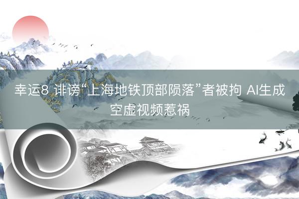 幸运8 诽谤“上海地铁顶部陨落”者被拘 AI生成空虚视频惹祸