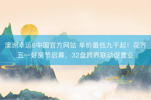 澳洲幸运8中国官方网站 单价最低九千起!花齐五一好房节启幕,32盘跨界联动促置业