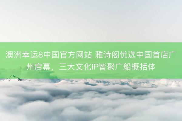 澳洲幸运8中国官方网站 雅诗阁优选中国首店广州启幕,三大文化IP皆聚广船概括体