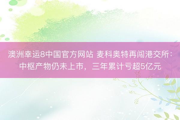 澳洲幸运8中国官方网站 麦科奥特再闯港交所:中枢产物仍未上市,三年累计亏超5亿元