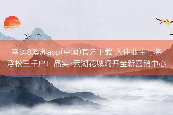 幸运8澳洲app(中国)官方下载 入住业主行将浮松三千户!品实·云湖花城洞开全新营销中心