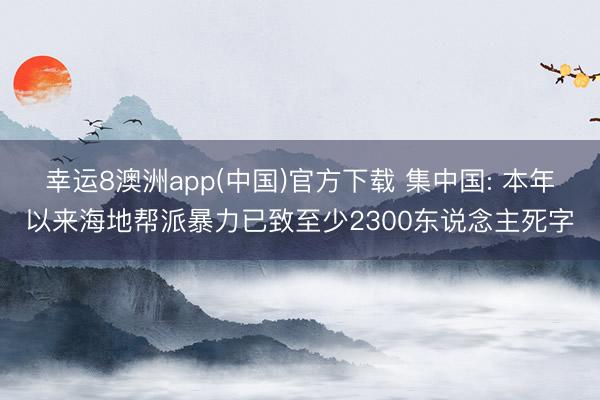 幸运8澳洲app(中国)官方下载 集中国: 本年以来海地帮派暴力已致至少2300东说念主死字