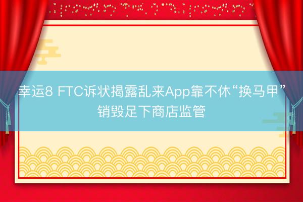 幸运8 FTC诉状揭露乱来App靠不休“换马甲”销毁足下商店监管