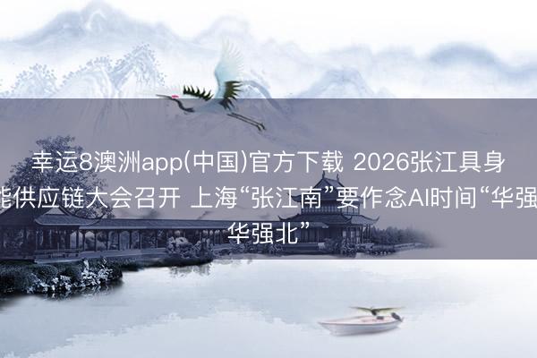 幸运8澳洲app(中国)官方下载 2026张江具身智能供应链大会召开 上海“张江南”要作念AI时间“华强北”