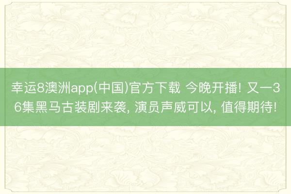 幸运8澳洲app(中国)官方下载 今晚开播! 又一36集黑马古装剧来袭, 演员声威可以, 值得期待!