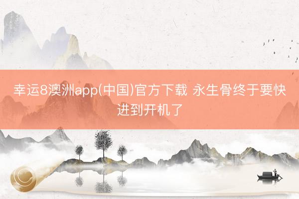 幸运8澳洲app(中国)官方下载 永生骨终于要快进到开机了