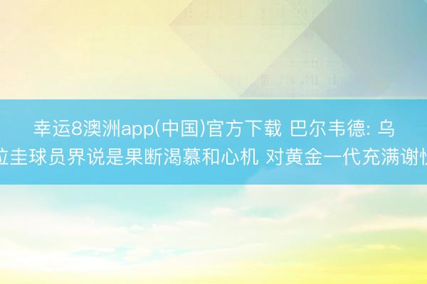 幸运8澳洲app(中国)官方下载 巴尔韦德: 乌拉圭球员界说是果断渴慕和心机 对黄金一代充满谢忱