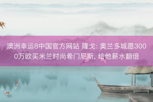 澳洲幸运8中国官方网站 隆戈: 奥兰多城愿3000万欧买米兰时尚希门尼斯, 给他薪水翻倍